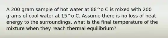 A 200 gram sample of hot water at 88^o C is mixed with 200 grams of cool water at 15^o C. Assume there is no loss of heat energy to the surroundings, what is the final temperature of the mixture when they reach <a href='https://www.questionai.com/knowledge/kA7hJB0Rhd-thermal-equilibrium' class='anchor-knowledge'>thermal equilibrium</a>?