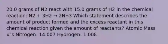 20.0 grams of N2 react with 15.0 grams of H2 in the chemical reaction: N2 + 3H2 → 2NH3 Which statement describes the amount of product formed and the excess reactant in this chemical reaction given the amount of reactants? Atomic Mass #'s Nitrogen- 14.007 Hydrogen- 1.008