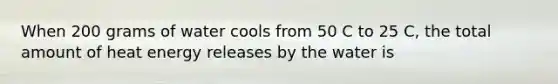 When 200 grams of water cools from 50 C to 25 C, the total amount of heat energy releases by the water is