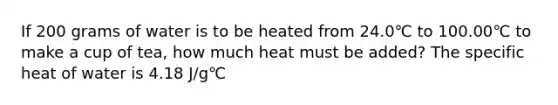 If 200 grams of water is to be heated from 24.0℃ to 100.00℃ to make a cup of tea, how much heat must be added? The specific heat of water is 4.18 J/g℃