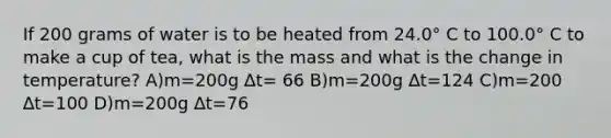 If 200 grams of water is to be heated from 24.0° C to 100.0° C to make a cup of tea, what is the mass and what is the change in temperature? A)m=200g ∆t= 66 B)m=200g ∆t=124 C)m=200 ∆t=100 D)m=200g ∆t=76