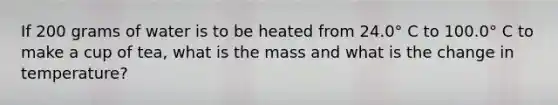 If 200 grams of water is to be heated from 24.0° C to 100.0° C to make a cup of tea, what is the mass and what is the change in temperature?