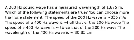 A 200 Hz sound wave has a measured wavelength of 1.675 m. Which of the following statements are true? You can choose <a href='https://www.questionai.com/knowledge/keWHlEPx42-more-than' class='anchor-knowledge'>more than</a> one statement. The speed of the 200 Hz wave is ~335 m/s The speed of a 400 Hz wave is ~half that of the 200 Hz wave The speed of a 400 Hz wave is ~ twice that of the 200 Hz wave The wavelength of the 400 Hz wave is ~ 80-85 cm