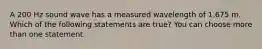 A 200 Hz sound wave has a measured wavelength of 1.675 m. Which of the following statements are true? You can choose more than one statement.