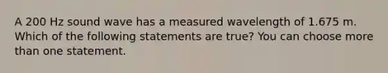 A 200 Hz sound wave has a measured wavelength of 1.675 m. Which of the following statements are true? You can choose <a href='https://www.questionai.com/knowledge/keWHlEPx42-more-than' class='anchor-knowledge'>more than</a> one statement.