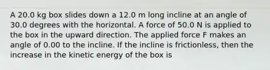 A 20.0 kg box slides down a 12.0 m long incline at an angle of 30.0 degrees with the horizontal. A force of 50.0 N is applied to the box in the upward direction. The applied force F makes an angle of 0.00 to the incline. If the incline is frictionless, then the increase in the kinetic energy of the box is