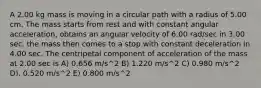 A 2.00 kg mass is moving in a circular path with a radius of 5.00 cm. The mass starts from rest and with constant angular acceleration, obtains an angular velocity of 6.00 rad/sec in 3.00 sec. the mass then comes to a stop with constant deceleration in 4.00 sec. The centripetal component of acceleration of the mass at 2.00 sec is A) 0.656 m/s^2 B) 1.220 m/s^2 C) 0.980 m/s^2 D). 0.520 m/s^2 E) 0.800 m/s^2