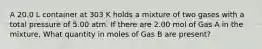 A 20.0 L container at 303 K holds a mixture of two gases with a total pressure of 5.00 atm. If there are 2.00 mol of Gas A in the mixture, What quantity in moles of Gas B are present?