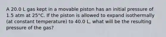 A 20.0 L gas kept in a movable piston has an initial pressure of 1.5 atm at 25°C. If the piston is allowed to expand isothermally (at constant temperature) to 40.0 L, what will be the resulting pressure of the gas?