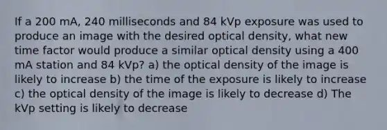 If a 200 mA, 240 milliseconds and 84 kVp exposure was used to produce an image with the desired optical density, what new time factor would produce a similar optical density using a 400 mA station and 84 kVp? a) the optical density of the image is likely to increase b) the time of the exposure is likely to increase c) the optical density of the image is likely to decrease d) The kVp setting is likely to decrease