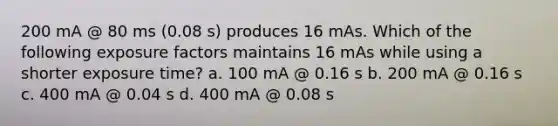 200 mA @ 80 ms (0.08 s) produces 16 mAs. Which of the following exposure factors maintains 16 mAs while using a shorter exposure time? a. 100 mA @ 0.16 s b. 200 mA @ 0.16 s c. 400 mA @ 0.04 s d. 400 mA @ 0.08 s