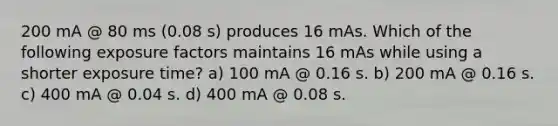 200 mA @ 80 ms (0.08 s) produces 16 mAs. Which of the following exposure factors maintains 16 mAs while using a shorter exposure time? a) 100 mA @ 0.16 s. b) 200 mA @ 0.16 s. c) 400 mA @ 0.04 s. d) 400 mA @ 0.08 s.