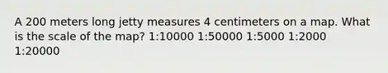 A 200 meters long jetty measures 4 centimeters on a map. What is the scale of the map? 1:10000 1:50000 1:5000 1:2000 1:20000