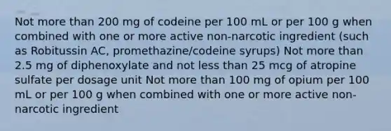 Not more than 200 mg of codeine per 100 mL or per 100 g when combined with one or more active non-narcotic ingredient (such as Robitussin AC, promethazine/codeine syrups) Not more than 2.5 mg of diphenoxylate and not less than 25 mcg of atropine sulfate per dosage unit Not more than 100 mg of opium per 100 mL or per 100 g when combined with one or more active non-narcotic ingredient