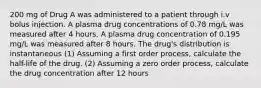 200 mg of Drug A was administered to a patient through i.v bolus injection. A plasma drug concentrations of 0.78 mg/L was measured after 4 hours. A plasma drug concentration of 0.195 mg/L was measured after 8 hours. The drug's distribution is instantaneous (1) Assuming a first order process, calculate the half-life of the drug. (2) Assuming a zero order process, calculate the drug concentration after 12 hours