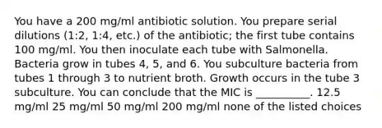 You have a 200 mg/ml antibiotic solution. You prepare serial dilutions (1:2, 1:4, etc.) of the antibiotic; the first tube contains 100 mg/ml. You then inoculate each tube with Salmonella. Bacteria grow in tubes 4, 5, and 6. You subculture bacteria from tubes 1 through 3 to nutrient broth. Growth occurs in the tube 3 subculture. You can conclude that the MIC is __________. 12.5 mg/ml 25 mg/ml 50 mg/ml 200 mg/ml none of the listed choices