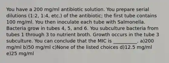 You have a 200 mg/ml antibiotic solution. You prepare serial dilutions (1:2, 1:4, etc.) of the antibiotic; the first tube contains 100 mg/ml. You then inoculate each tube with Salmonella. Bacteria grow in tubes 4, 5, and 6. You subculture bacteria from tubes 1 through 3 to nutrient broth. Growth occurs in the tube 3 subculture. You can conclude that the MIC is __________. a)200 mg/ml b)50 mg/ml c)None of the listed choices d)12.5 mg/ml e)25 mg/ml