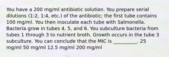 You have a 200 mg/ml antibiotic solution. You prepare serial dilutions (1:2, 1:4, etc.) of the antibiotic; the first tube contains 100 mg/ml. You then inoculate each tube with Salmonella. Bacteria grow in tubes 4, 5, and 6. You subculture bacteria from tubes 1 through 3 to nutrient broth. Growth occurs in the tube 3 subculture. You can conclude that the MIC is __________. 25 mg/ml 50 mg/ml 12.5 mg/ml 200 mg/ml