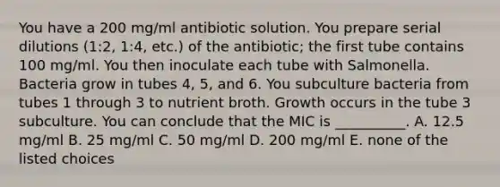 You have a 200 mg/ml antibiotic solution. You prepare serial dilutions (1:2, 1:4, etc.) of the antibiotic; the first tube contains 100 mg/ml. You then inoculate each tube with Salmonella. Bacteria grow in tubes 4, 5, and 6. You subculture bacteria from tubes 1 through 3 to nutrient broth. Growth occurs in the tube 3 subculture. You can conclude that the MIC is __________. A. 12.5 mg/ml B. 25 mg/ml C. 50 mg/ml D. 200 mg/ml E. none of the listed choices