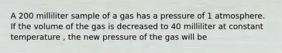 A 200 milliliter sample of a gas has a pressure of 1 atmosphere. If the volume of the gas is decreased to 40 milliliter at constant temperature , the new pressure of the gas will be