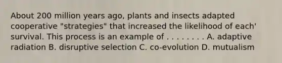 About 200 million years ago, plants and insects adapted cooperative "strategies" that increased the likelihood of each' survival. This process is an example of . . . . . . . . A. adaptive radiation B. disruptive selection C. co-evolution D. mutualism