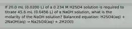 If 20.0 mL (0.0200 L) of a 0.234 M H2SO4 solution is required to titrate 45.6 mL (0.0456 L) of a NaOH solution, what is the molarity of the NaOH solution? Balanced equation: H2SO4(aq) + 2NaOH(aq) → Na2SO4(aq) + 2H2O(l)