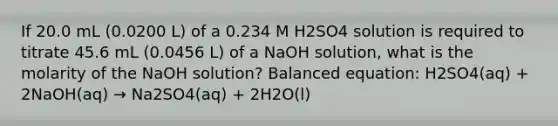 If 20.0 mL (0.0200 L) of a 0.234 M H2SO4 solution is required to titrate 45.6 mL (0.0456 L) of a NaOH solution, what is the molarity of the NaOH solution? Balanced equation: H2SO4(aq) + 2NaOH(aq) → Na2SO4(aq) + 2H2O(l)