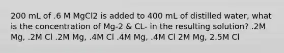 200 mL of .6 M MgCl2 is added to 400 mL of distilled water, what is the concentration of Mg-2 & CL- in the resulting solution? .2M Mg, .2M Cl .2M Mg, .4M Cl .4M Mg, .4M Cl 2M Mg, 2.5M Cl