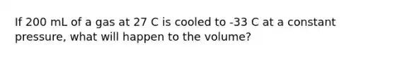 If 200 mL of a gas at 27 C is cooled to -33 C at a constant pressure, what will happen to the volume?