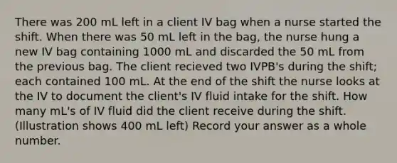 There was 200 mL left in a client IV bag when a nurse started the shift. When there was 50 mL left in the bag, the nurse hung a new IV bag containing 1000 mL and discarded the 50 mL from the previous bag. The client recieved two IVPB's during the shift; each contained 100 mL. At the end of the shift the nurse looks at the IV to document the client's IV fluid intake for the shift. How many mL's of IV fluid did the client receive during the shift. (Illustration shows 400 mL left) Record your answer as a whole number.