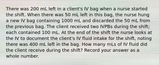 There was 200 mL left in a client's IV bag when a nurse started the shift. When there was 50 mL left in this bag, the nurse hung a new IV bag containing 1000 mL and discarded the 50 mL from the previous bag. The client received two IVPBs during the shift; each contained 100 mL. At the end of the shift the nurse looks at the IV to document the client's IV fluid intake for the shift, noting there was 400 mL left in the bag. How many mLs of IV fluid did the client receive during the shift? Record your answer as a whole number.