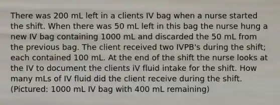 There was 200 mL left in a clients IV bag when a nurse started the shift. When there was 50 mL left in this bag the nurse hung a new IV bag containing 1000 mL and discarded the 50 mL from the previous bag. The client received two IVPB's during the shift; each contained 100 mL. At the end of the shift the nurse looks at the IV to document the clients iV fluid intake for the shift. How many mLs of IV fluid did the client receive during the shift. (Pictured: 1000 mL IV bag with 400 mL remaining)