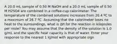 A 20.0 mL sample of 0.50 M NaOH and a 20.0 mL sample of 0.50 M H2SO4 are combined in a coffee-cup calorimeter. The temperature of the combined solutions increases from 20.4 ºC to a maximum of 26.7 ºC. Assuming that the calorimeter loses no heat to the surroundings, what is ∆H for the reaction in kilojoules per mole? You may assume that the density of the solution is 1.0 g/mL and the specific heat capacity is that of water. Enter your response to the nearest 1 kJ/mol with appropriate sign