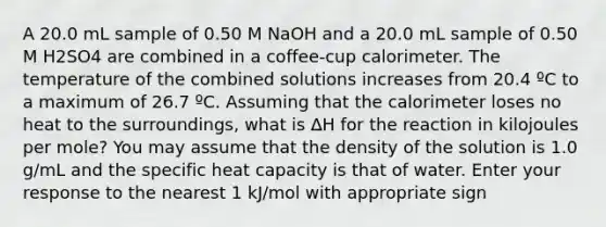 A 20.0 mL sample of 0.50 M NaOH and a 20.0 mL sample of 0.50 M H2SO4 are combined in a coffee-cup calorimeter. The temperature of the combined solutions increases from 20.4 ºC to a maximum of 26.7 ºC. Assuming that the calorimeter loses no heat to the surroundings, what is ∆H for the reaction in kilojoules per mole? You may assume that the density of the solution is 1.0 g/mL and the specific heat capacity is that of water. Enter your response to the nearest 1 kJ/mol with appropriate sign