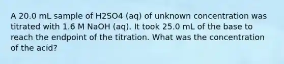 A 20.0 mL sample of H2SO4 (aq) of unknown concentration was titrated with 1.6 M NaOH (aq). It took 25.0 mL of the base to reach the endpoint of the titration. What was the concentration of the acid?