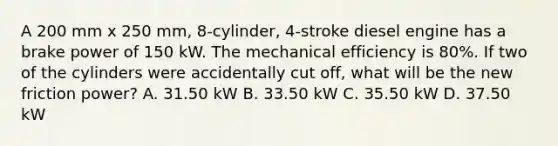 A 200 mm x 250 mm, 8-cylinder, 4-stroke diesel engine has a brake power of 150 kW. The mechanical efficiency is 80%. If two of the cylinders were accidentally cut off, what will be the new friction power? A. 31.50 kW B. 33.50 kW C. 35.50 kW D. 37.50 kW