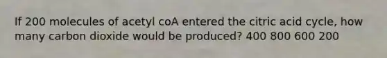 If 200 molecules of acetyl coA entered the citric acid cycle, how many carbon dioxide would be produced? 400 800 600 200