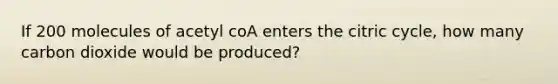 If 200 molecules of acetyl coA enters the citric cycle, how many carbon dioxide would be produced?