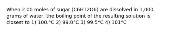 When 2.00 moles of sugar (C6H12O6) are dissolved in 1,000. grams of water, the boiling point of the resulting solution is closest to 1) 100.°C 2) 99.0°C 3) 99.5°C 4) 101°C