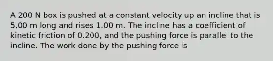 A 200 N box is pushed at a constant velocity up an incline that is 5.00 m long and rises 1.00 m. The incline has a coefficient of kinetic friction of 0.200, and the pushing force is parallel to the incline. The work done by the pushing force is