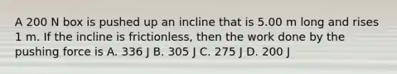 A 200 N box is pushed up an incline that is 5.00 m long and rises 1 m. If the incline is frictionless, then the work done by the pushing force is A. 336 J B. 305 J C. 275 J D. 200 J