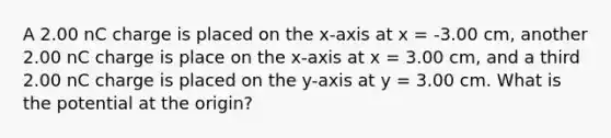 A 2.00 nC charge is placed on the x-axis at x = -3.00 cm, another 2.00 nC charge is place on the x-axis at x = 3.00 cm, and a third 2.00 nC charge is placed on the y-axis at y = 3.00 cm. What is the potential at the origin?