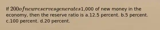 If 200 of new reserves generates1,000 of new money in the economy, then the reserve ratio is a.12.5 percent. b.5 percent. c.100 percent. d.20 percent.