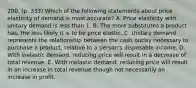 200. (p. 333) Which of the following statements about price elasticity of demand is most accurate? A. Price elasticity with unitary demand is less than 1. B. The more substitutes a product has, the less likely it is to be price elastic. C. Unitary demand represents the relationship between the cash outlay necessary to purchase a product, relative to a person's disposable income. D. With inelastic demand, reducing price will result in a decrease of total revenue. E. With inelastic demand, reducing price will result in an increase in total revenue though not necessarily an increase in profit.