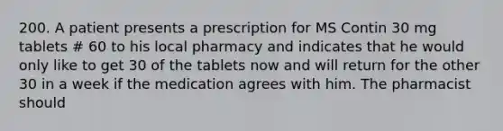 200. A patient presents a prescription for MS Contin 30 mg tablets # 60 to his local pharmacy and indicates that he would only like to get 30 of the tablets now and will return for the other 30 in a week if the medication agrees with him. The pharmacist should