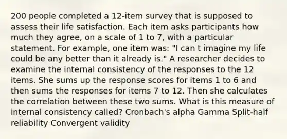 200 people completed a 12-item survey that is supposed to assess their life satisfaction. Each item asks participants how much they agree, on a scale of 1 to 7, with a particular statement. For example, one item was: "I can t imagine my life could be any better than it already is." A researcher decides to examine the internal consistency of the responses to the 12 items. She sums up the response scores for items 1 to 6 and then sums the responses for items 7 to 12. Then she calculates the correlation between these two sums. What is this measure of internal consistency called? Cronbach's alpha Gamma Split-half reliability Convergent validity