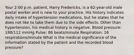 Your 2:00 p.m. patient, Harry Fredericks, is a 62-year-old male postal worker and is new to your practice. His history indicates daily intake of hypertension medications, but he states that he does not like to take them due to the side effects. Other than hypertension, his medical history is negative. Blood pressure: 188/112 mmHg Pulse: 86 beats/minute Respiration: 16 respirations/minute What is the medical significance of the information stated by the patient and the recorded blood pressure?