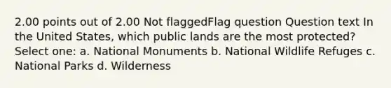 2.00 points out of 2.00 Not flaggedFlag question Question text In the United States, which public lands are the most protected? Select one: a. National Monuments b. National Wildlife Refuges c. National Parks d. Wilderness