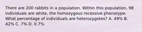 There are 200 rabbits in a population. Within this population, 98 individuals are white, the homozygous recessive phenotype. What percentage of individuals are heterozygotes? A. 49% B. 42% C. 7% D. 0.7%