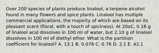 Over 200 species of plants produce linalool, a terpene alcohol found in many flowers and spice plants. Linalool has multiple commercial applications, the majority of which are based on its pleasant scent (floral, with a touch of spiciness). At 20oC, 0.16 g of linalool acid dissolves in 100 ml of water, but 2.10 g of linalool dissolves in 100 ml of diethyl ether. What is the partition coefficient for linalool? A. 13.1 B. 0.076 C. 0.76 D. 2.1 E. 42.1